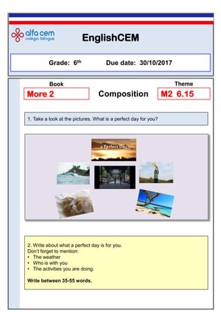 EnglishCEM
Grade: 6th Due date: 30/10/2017
More 2 Composition
2. Write about what a perfect day is for you.
Don’t forget to mention:
• The weather
• Who is with you
• The activities you are doing.
Write between 35-55 words.
1. Take a look at the pictures. What is a perfect day for you?
M2 6.15
Book Theme
 