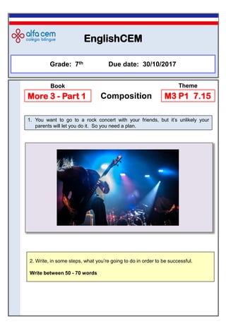 EnglishCEM
1. You want to go to a rock concert with your friends, but it’s unlikely your
parents will let you do it. So you need a plan.
Grade: 7th Due date: 30/10/2017
More 3 - Part 1 Composition M3 P1 7.15
Book Theme
2. Write, in some steps, what you’re going to do in order to be successful.
Write between 50 - 70 words
 