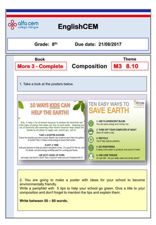 EnglishCEM
1. Take a look at the posters below.
Grade: 8th Due date: 21/08/2017
More 3 - Complete Composition M3 8.10
Book Theme
2. You are going to make a poster with ideas for your school to become
environmentally friendly.
Write a pamphlet with 5 tips to help your school go green. Give a title to your
composition and don't forget to mention the tips and explain them.
Write between 50 – 80 words.
 