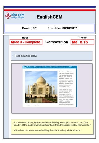 EnglishCEM
1. Read the article below.
Grade: 8th Due date: 30/10/2017
More 3 - Complete Composition M3 8.15
Book Theme
2. If you could choose, what monument or building would you choose as one of the
wonders of the modern world (a different one from the already existing monuments)?
Write about this monument or building, describe it and say a little about it.
 