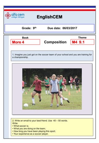 EnglishCEM
2. Write an email to your best friend. Use 40 – 50 words.
Write:
• What soccer is;
• What you are doing on the team;
• How long you have been playing this sport;
• Your experience as a soccer player.
Grade: 9th Due date: 06/03/2017
More 4 Composition M4 9.1
Book Theme
1. Imagine you just got on the soccer team of your school and you are training for
a championship.
 
