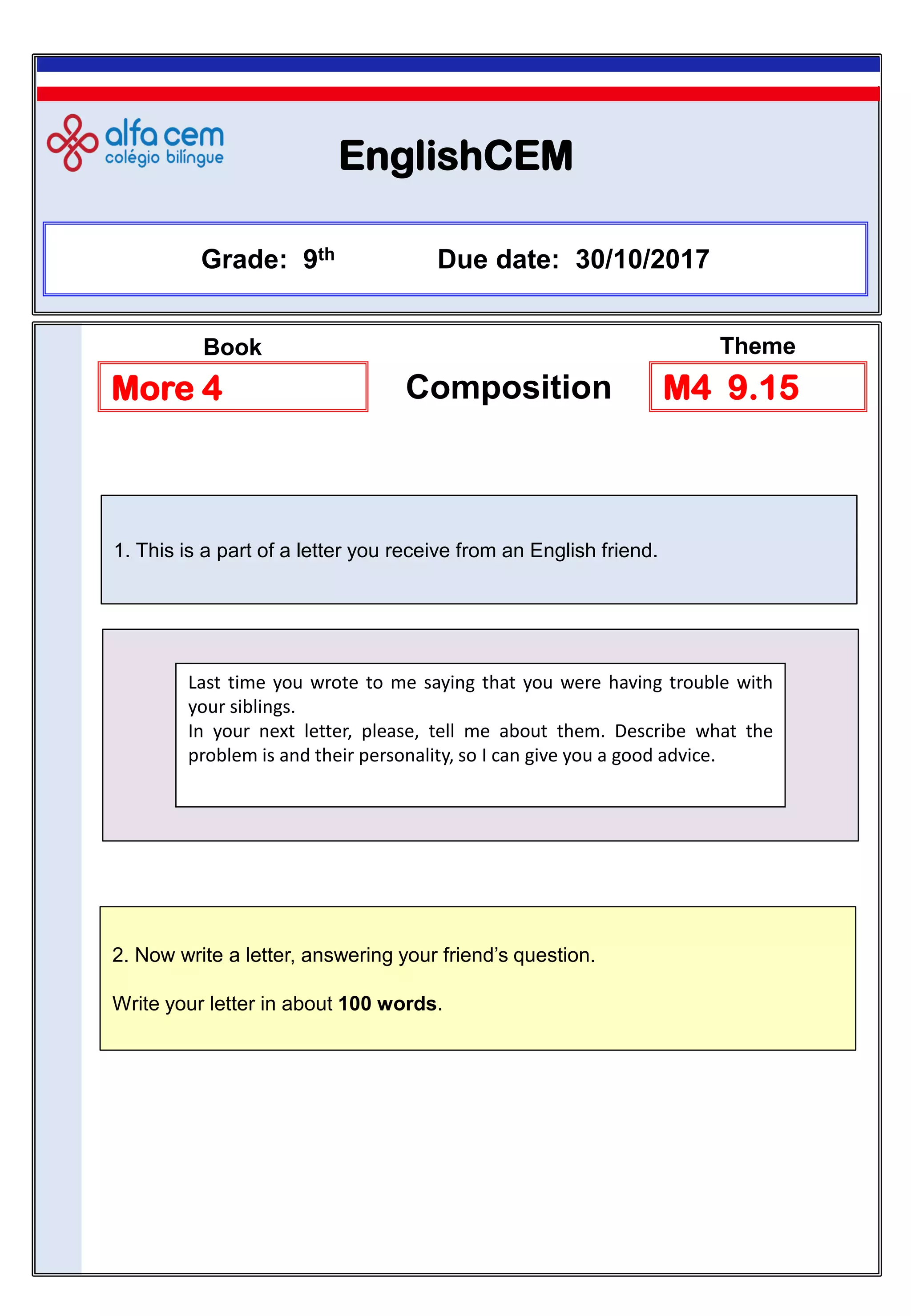 EnglishCEM
2. Now write a letter, answering your friend’s question.
Write your letter in about 100 words.
Grade: 9th Due date: 30/10/2017
More 4 Composition M4 9.15
Book Theme
1. This is a part of a letter you receive from an English friend.
Last time you wrote to me saying that you were having trouble with
your siblings.
In your next letter, please, tell me about them. Describe what the
problem is and their personality, so I can give you a good advice.