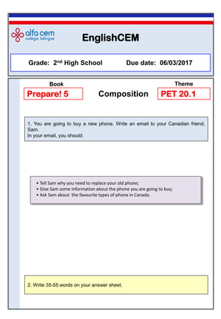 EnglishCEM
Grade: 2nd High School Due date: 06/03/2017
2. Write 35-55 words on your answer sheet.
1. You are going to buy a new phone. Write an email to your Canadian friend,
Sam.
In your email, you should:
Prepare! 5 Composition PET 20.1
Book Theme
• Tell Sam why you need to replace your old phone;
• Give Sam some information about the phone you are going to buy;
• Ask Sam about the favourite types of phone in Canada.
 