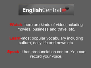 Watch -there are kinds of video including movies, business and travel etc. Learn -most popular vocabulary including culture, daily life and news etc. Speak -It has pronunciation center. You can record your voice. 