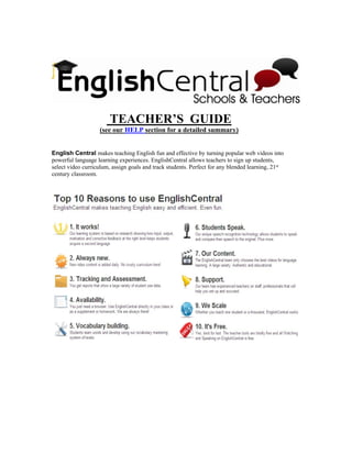 TEACHER’S GUIDE
                   (see our HELP section for a detailed summary)


English Central makes teaching English fun and effective by turning popular web videos into
powerful language learning experiences. EnglishCentral allows teachers to sign up students,
select video curriculum, assign goals and track students. Perfect for any blended learning, 21st
century classroom.
 