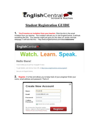 Student Registration GUIDE

1.     You’ll receive an invitation from your teacher. Click the link in the email
invitation from you teacher. The invitation will ask you to visit EnglishCentral. It will look
something like this. Your teacher might just give you the class url, simply visit that
webpage. It will look like this – “http:/www.englishcentral.com/class/classname”




2.  Register. It is free and allows you to keep track of your progress! Enter your
name, email address and password. That’s it!
 