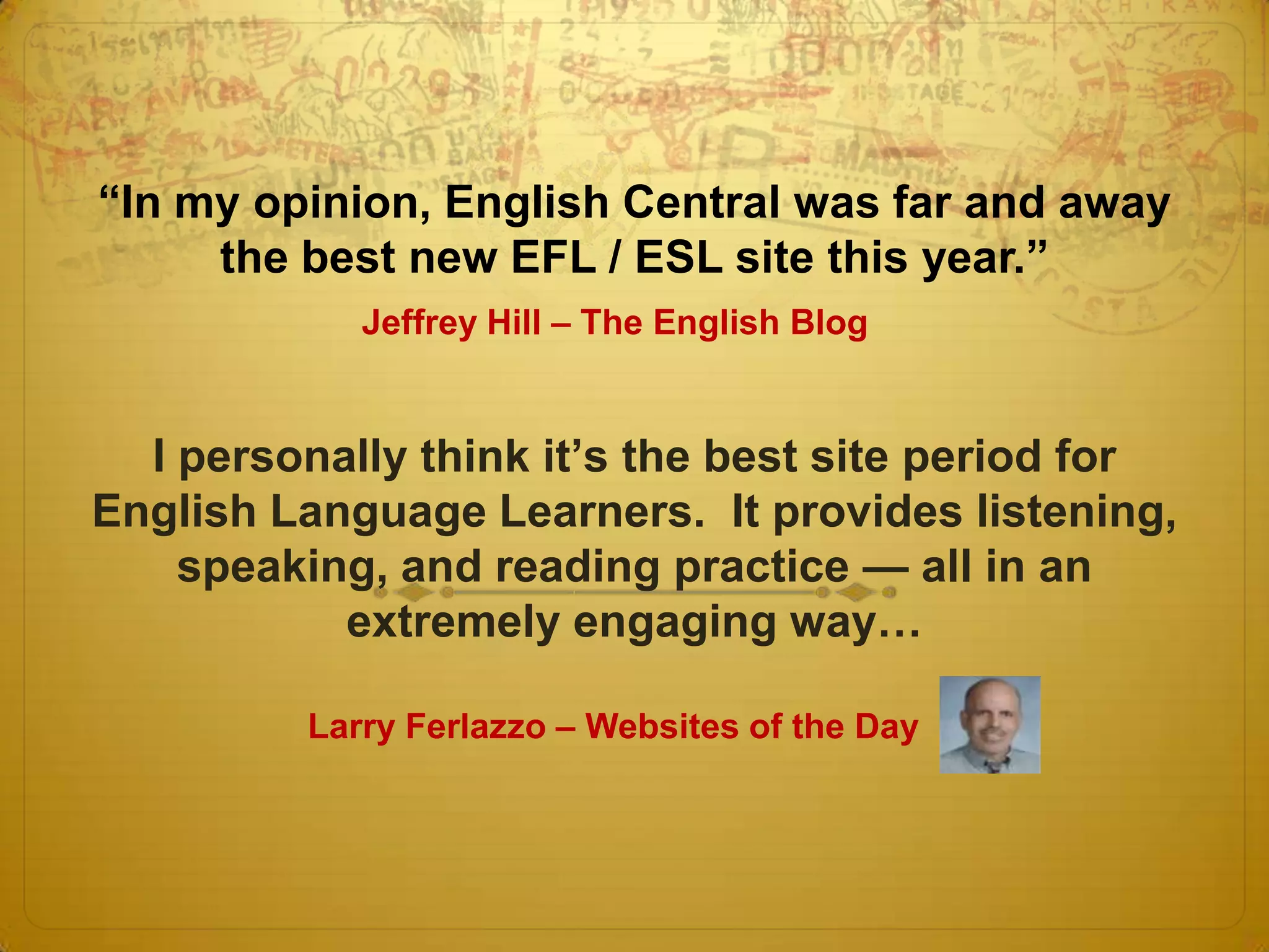 ―In my opinion, English Central was far and away
     the best new EFL / ESL site this year.‖
            Jeffrey Hill – The English Blog


  I personally think it’s the best site period for
English Language Learners. It provides listening,
    speaking, and reading practice — all in an
           extremely engaging way…

         Larry Ferlazzo – Websites of the Day
 