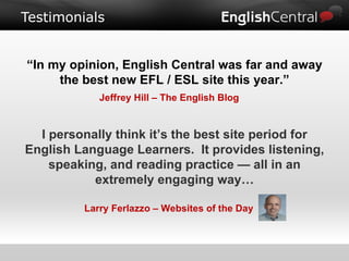 Testimonials “ In my opinion, English Central was far and away the best new EFL / ESL site this year.” Jeffrey Hill – The English Blog I personally think it’s the best site period for English Language Learners.  It provides listening, speaking, and reading practice — all in an extremely engaging way… Larry Ferlazzo – Websites of the Day 