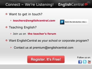 Connect – We’re Listening! Want to get in touch? [email_address] Teaching English?  Join us on  the teacher’s forum Want EnglishCentral as your school or corporate program?  Contact us at premium@englishcentral.com Follow us on: 