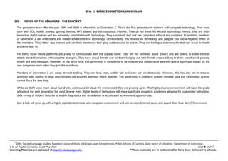 K to 12 BASIC EDUCATION CURRICULUM
K to 12 English Curriculum Guide May 2016 Page 5 of 247
Learning Materials are uploaded at http://lrmds.deped.gov.ph/. *These materials are in textbooks that have been delivered to schools.
III. NEEDS OF THE LEARNERS : THE CONTEXT
The generation born after the year 1994 until 2004 is referred to as Generation Z. This is the first generation to be born with complete technology. They were
born with PCs, mobile phones, gaming devices, MP3 players and the ubiquitous Internet. They do not know life without technology. Hence, they are often
termed as digital natives and are extremely comfortable with technology. They can email, text and use computers without any problems. In addition, members
of Generation Z can understand and master advancement in technology. Unfortunately, this reliance on technology and gadgets has had a negative effect on
the members. They rather stay indoors and use their electronics than play outdoors and be active. They are leading a sedentary life that can result in health
problems later on.
For them, social media platforms are a way to communicate with the outside world. They are not bothered about privacy and are willing to share intimate
details about themselves with complete strangers. They have virtual friends and for them hanging out with friends means talking to them over the cell phones,
emails and text messages. However, at the same time, this generation is considered to be creative and collaborative and will have a significant impact on the
way companies work when they join the workforce.
Members of Generation Z are adept at multi-tasking. They can text, read, watch, talk and even eat simultaneously. However, this has also led to reduced
attention span leading to what psychologists call acquired attention deficit disorder. This generation is unable to analyze complex data and information as they
cannot focus for very long.
While we don’t know much about Gen Z yet...we know a lot about the environment they are growing up in. This highly diverse environment will make the grade
schools of the next generation the most diverse ever. Higher levels of technology will make significant inroads in academics allowing for customized instruction,
data mining of student histories to enable diagnostics and remediation or accelerated achievement opportunities.
Gen Z kids will grow up with a highly sophisticated media and computer environment and will be more Internet savvy and expert than their Gen Y forerunners.
7
2004. Second Language Studies. Standard Course of Study and Grade Level Competencies. Public Schools of Carolina. State Board of Education. Department of Instruction.
 