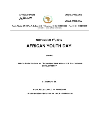 AFRICAN UNION                                          UNION AFRICAINE


                                                               UNIÃO AFRICANA

Addis Ababa, ETHIOPIA P. O. Box 3243 Telephone: 00 251 11 551 7700   Fax: 00 251 11 551 7844
                              web site : www. africa-union.org




                            NOVEMBER 1ST, 2012

                 AFRICAN YOUTH DAY

                                        THEME:



     " AFRICA MUST DELIVER AS ONE TO EMPOWER YOUTH FOR SUSTAINABLE
                              DEVELOPMENT,"




                                    STATEMENT BY



                        H.E Dr. NKOSAZANA C. DLAMINI ZUMA

                 CHAIPERSON OF THE AFRICAN UNION COMMISSION
 