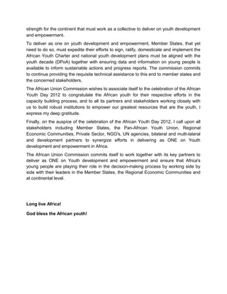 strength for the continent that must work as a collective to deliver on youth development
and empowerment.
To deliver as one on youth development and empowerment, Member States, that yet
need to do so, must expedite their efforts to sign, ratify, domesticate and implement the
African Youth Charter and national youth development plans must be aligned with the
youth decade (DPoA) together with ensuring data and information on young people is
available to inform sustainable actions and progress reports. The commission commits
to continue providing the requisite technical assistance to this end to member states and
the concerned stakeholders.
The African Union Commission wishes to associate itself to the celebration of the African
Youth Day 2012 to congratulate the African youth for their respective efforts in the
capacity building process, and to all its partners and stakeholders working closely with
us to build robust institutions to empower our greatest resources that are the youth, I
express my deep gratitude.
Finally, on the auspice of the celebration of the African Youth Day 2012, I call upon all
stakeholders including Member States, the Pan-African Youth Union, Regional
Economic Communities, Private Sector, NGO's, UN agencies, bilateral and multi-lateral
and development partners to synergize efforts in delivering as ONE on Youth
development and empowerment in Africa.
The African Union Commission commits itself to work together with its key partners to
deliver as ONE on Youth development and empowerment and ensure that Africa's
young people are playing their role in the decision-making process by working side by
side with their leaders in the Member States, the Regional Economic Communities and
at continental level.




Long live Africa!

God bless the African youth!
 