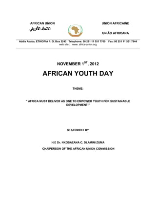 AFRICAN UNION UNION AFRICAINE
UNIÃO AFRICANA
Addis Ababa, ETHIOPIA P. O. Box 3243 Telephone: 00 251 11 551 7700 Fax: 00 251 11 551 7844
web site : www. africa-union.org
NOVEMBER 1ST
, 2012
AFRICAN YOUTH DAY
THEME:
" AFRICA MUST DELIVER AS ONE TO EMPOWER YOUTH FOR SUSTAINABLE
DEVELOPMENT,"
STATEMENT BY
H.E Dr. NKOSAZANA C. DLAMINI ZUMA
CHAIPERSON OF THE AFRICAN UNION COMMISSION
 