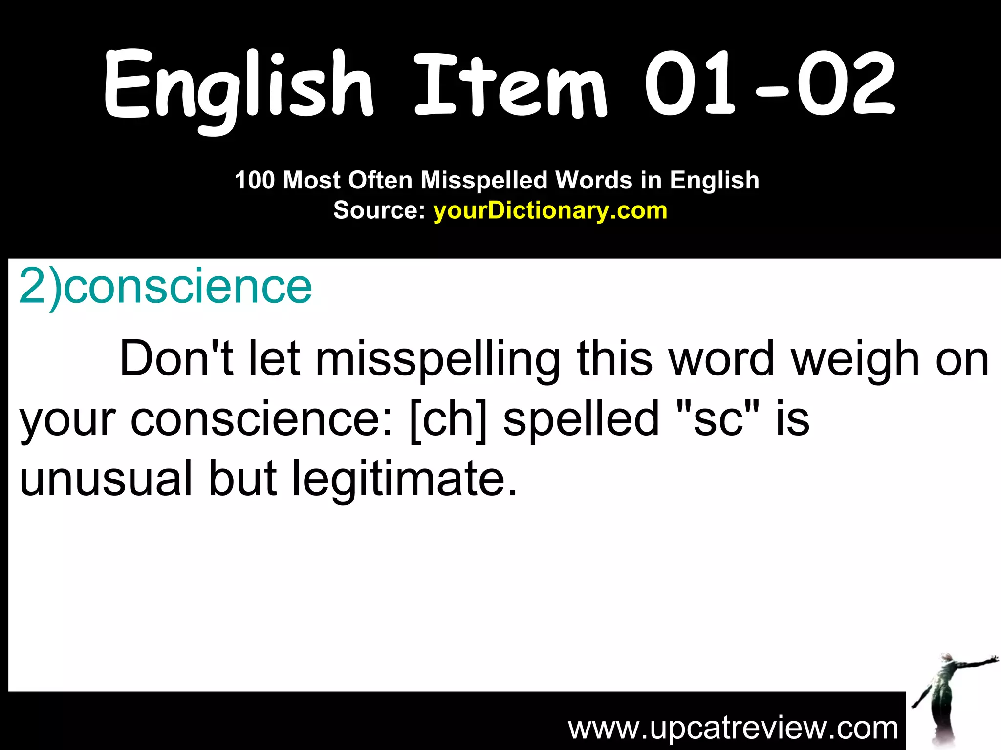 English Item 01-02 conscience   Don't let misspelling this word weigh on your conscience: [ch] spelled "sc" is unusual but legitimate. www.upcatreview.com 100 Most Often Misspelled Words in English  Source:  yourDictionary.com 