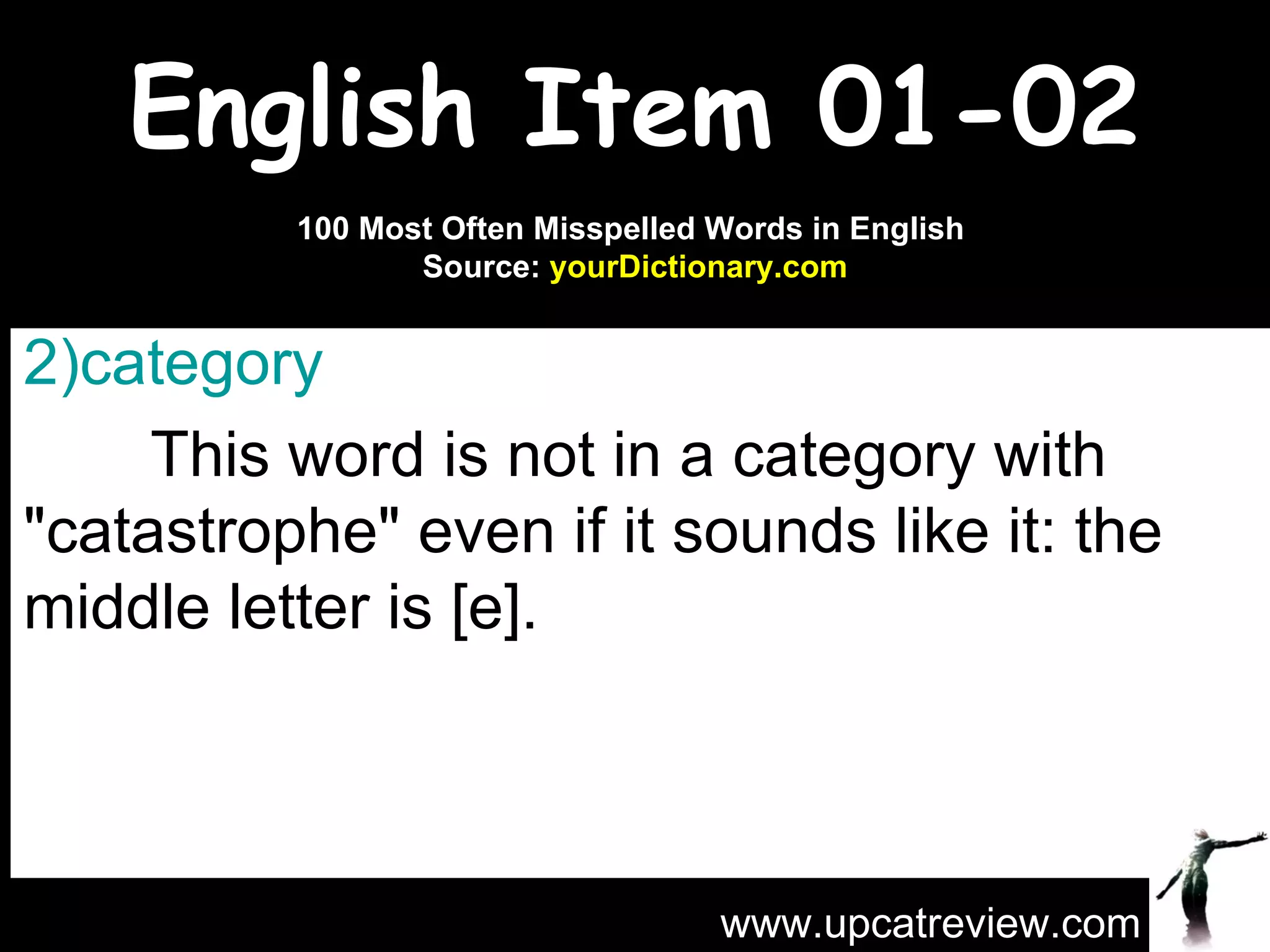 English Item 01-02 category   This word is not in a category with "catastrophe" even if it sounds like it: the middle letter is [e]. www.upcatreview.com 100 Most Often Misspelled Words in English  Source:  yourDictionary.com 