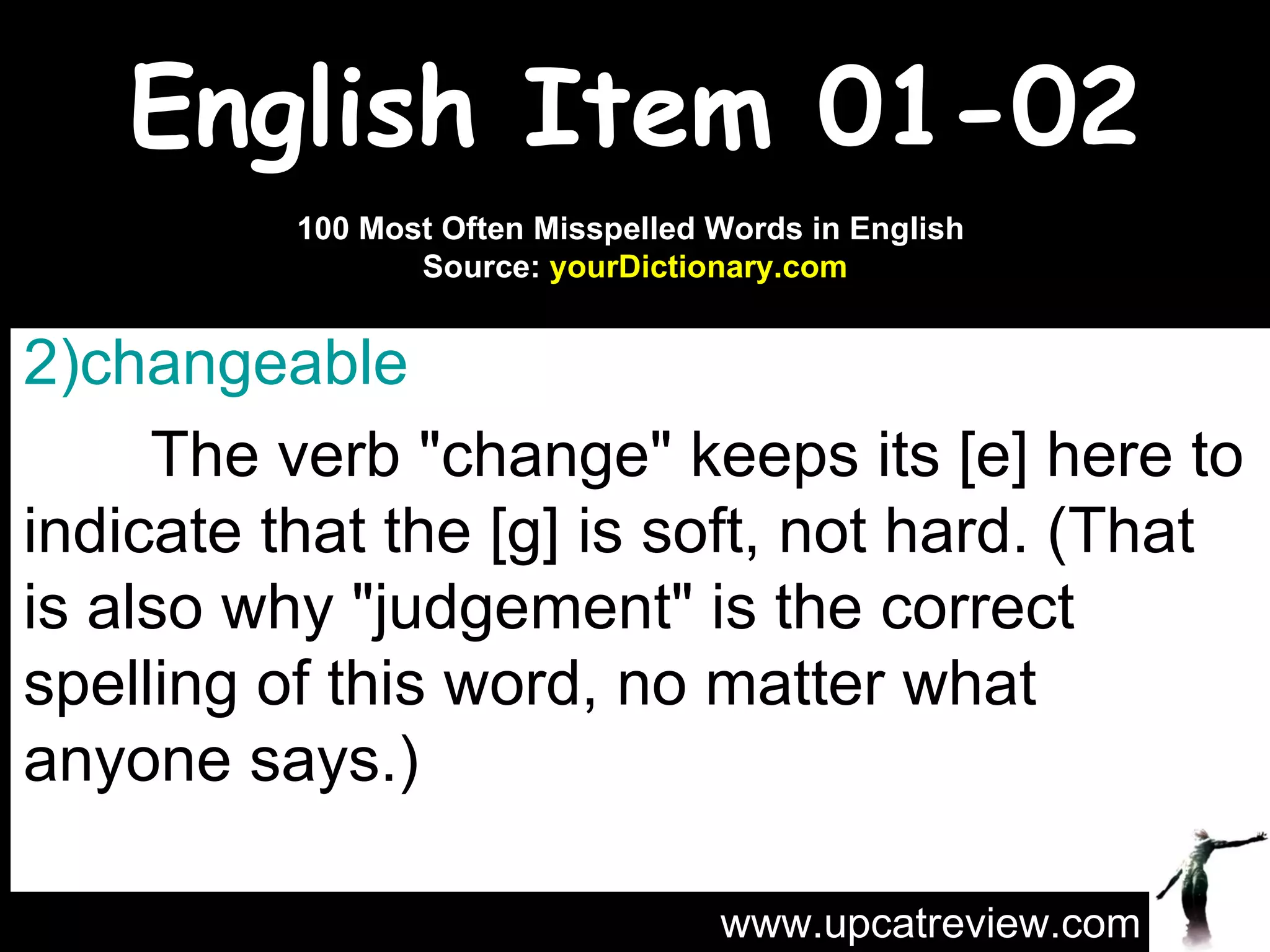 English Item 01-02 changeable   The verb "change" keeps its [e] here to indicate that the [g] is soft, not hard. (That is also why "judgement" is the correct spelling of this word, no matter what anyone says.) www.upcatreview.com 100 Most Often Misspelled Words in English  Source:  yourDictionary.com 