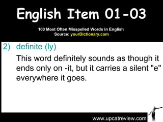 English Item 01-03 daiquiri  Don't make yourself another  definite   (ly)   This word definitely sounds as though it ends only on -it, but it carries a silent "e" everywhere it goes. www.upcatreview.com 100 Most Often Misspelled Words in English  Source:  yourDictionary.com 