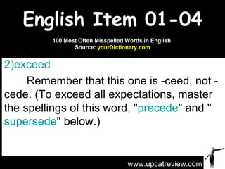 English Item 01-04 exceed   Remember that this one is -ceed, not -cede. (To exceed all expectations, master the spellings of this word, " precede " and " supersede " below.) www.upcatreview.com 100 Most Often Misspelled Words in English  Source:  yourDictionary.com 