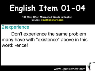 English Item 01-04 experience   Don't experience the same problem many have with "existence" above in this word: -ence! www.upcatreview.com 100 Most Often Misspelled Words in English  Source:  yourDictionary.com 