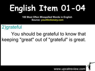 English Item 01-04 grateful   You should be grateful to know that keeping "great" out of "grateful" is great. www.upcatreview.com 100 Most Often Misspelled Words in English  Source:  yourDictionary.com 