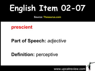 English Item 02-07 prescient   Part of Speech:   adjective   Definition:  perceptive www.upcatreview.com Source:  Thesaurus.com 