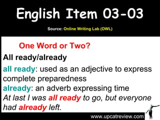 English Item 03-03 One Word or Two? All ready/already all ready : used as an adjective to express complete preparedness already : an adverb expressing time At last I was  all ready  to go, but everyone had  already  left. www.upcatreview.com Source:  Online Writing Lab (OWL) 