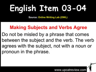 English Item 03-04 Making Subjects and Verbs Agree Do not be misled by a phrase that comes between the subject and the verb. The verb agrees with the subject, not with a noun or pronoun in the phrase. www.upcatreview.com Source:  Online Writing Lab (OWL) 