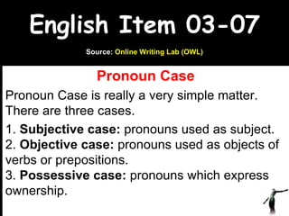 English Item 03-07 Pronoun Case Pronoun Case is really a very simple matter. There are three cases. 1.  Subjective case:  pronouns used as subject. 2.  Objective case:  pronouns used as objects of verbs or prepositions. 3.  Possessive case:  pronouns which express ownership. www.upcatreview.com Source:  Online Writing Lab (OWL) 