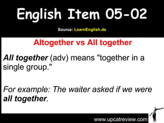English Item 05-02 Altogether vs All together All together   (adv) means &quot;together in a single group.&quot; For example: The waiter asked if we were  all together .   www.upcatreview.com Source:  LearnEnglish.de 