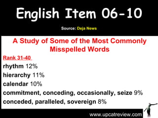 English Item 06-10 A Study of Some of the Most Commonly Misspelled Words Rank 31-40  rhythm  12%  hierarchy  11%  calendar  10%  commitment, conceding, occasionally, seize  9% conceded, paralleled, sovereign  8%  www.upcatreview.com Source:  Deja News 