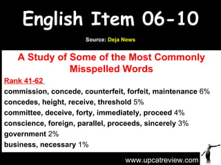 English Item 06-10 A Study of Some of the Most Commonly Misspelled Words Rank 41-62  commission, concede, counterfeit, forfeit, maintenance  6% concedes, height, receive, threshold  5% committee, deceive, forty, immediately, proceed  4%  conscience, foreign, parallel, proceeds, sincerely  3% government  2%  business, necessary  1% www.upcatreview.com Source:  Deja News 