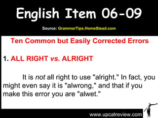 English Item 06-09 Ten Common but Easily Corrected Errors 1.  ALL RIGHT  vs.  ALRIGHT             It is  not  all right to use &quot;alright.&quot; In fact, you might even say it is &quot;alwrong,&quot; and that if you make this error you are &quot;alwet.&quot;  www.upcatreview.com Source:  GrammarTips.HomeStead.com 