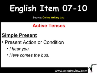 English Item 07-10
              Source: Online Writing Lab


              Active Tenses
Simple Present
• Present Action or Condition
  • I hear you.
  • Here comes the bus.



                                www.upcatreview.com
 