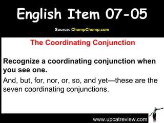 English Item 07-05 The Coordinating Conjunction Recognize a coordinating conjunction when you see one. And, but, for, nor, or, so, and yet—these are the seven coordinating conjunctions.  www.upcatreview.com Source:  ChompChomp.com 