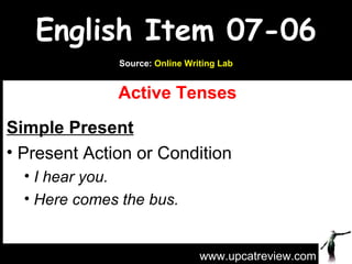 English Item 07-06
              Source: Online Writing Lab


              Active Tenses
Simple Present
• Present Action or Condition
  • I hear you.
  • Here comes the bus.



                                www.upcatreview.com
 