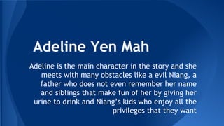 Adeline Yen Mah
Adeline is the main character in the story and she
meets with many obstacles like a evil Niang, a
father who does not even remember her name
and siblings that make fun of her by giving her
urine to drink and Niang’s kids who enjoy all the
privileges that they want

 
