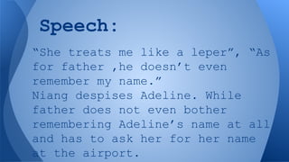 Speech:
“She treats me like a leper”, “As
for father ,he doesn’t even
remember my name.”
Niang despises Adeline. While
father does not even bother
remembering Adeline’s name at all
and has to ask her for her name
at the airport.

 