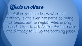 Effects on others
Her father does not know when her
birthday is and even her name as Niang
has caused him to neglect Adeline long
enough. ( Had to ask Adeline for her name
and birthday to fill up the boarding pass)

 