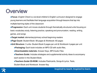 Overview
Focus: English Chest is a six-level children’s English curriculum designed to engage
young learners and facilitate their language acquisition through lessons that tap into
multiple learning styles of the classroom
Progression: Each unit moves students through thematically structured units focusing on
basic vocabulary study, listening practice, speaking and pronunciation, reading, writing,
games, and songs
Target market: elementary/primary school beginning readers
Page Count: Student Book- 88 pages & Workbook- 60 pages
Unit Structure: 3 units- Student Book 6 pages per unit & Workbook 4 pages per unit
Packaging: Each book includes an MP3 CD with audio files,
Downloadable materials: Answer Keys, MP3 Audio Files
Teachers Guide: Includes strategies and supplemental activity ideas to accompany
each section in the Student Book.
Teachers Guide CD-ROM: Includes Flashcards, Songs & Lyrics, Tests,
Student Book and Workbook Answer Key
 
