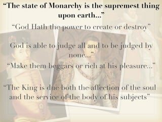 “The state of Monarchy is the supremest thing
                upon earth...”
  “God Hath the power to create or destroy”

  God is able to judge all and to be judged by
                    none...”
 “Make them beggars or rich at his pleasure...”

“The King is due both the affection of the soul
  and the service of the body of his subjects”
 