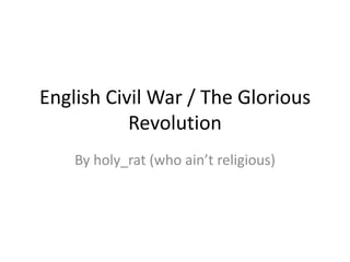 English Civil War / The Glorious
           Revolution
    By holy_rat (who ain’t religious)
 