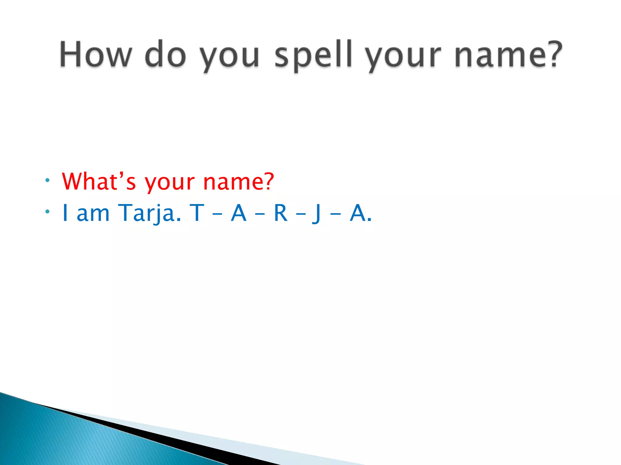 •   What’s your name?
•   I am Tarja. T – A – R – J - A.
 