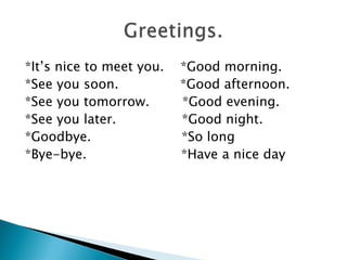 *It’s nice to meet you.   *Good morning.
*See you soon.            *Good afternoon.
*See you tomorrow.        *Good evening.
*See you later.           *Good night.
*Goodbye.                 *So long
*Bye-bye.                 *Have a nice day
 
