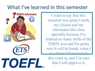 What I’ve learned in this semester
                     I want to say that this
                 semester was great I really
                       my classes and my
                      classmates this class
                     specially because I've
                learned so many skills of the
                 TOEFL test and I'm pretty
                sure It will be handy when I
                   in a future I’ll want to do
                  this exam in, and I’m sure
                     that I will approve it.
 