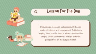 Discussing a lesson as a class certainly boosts
students' interest and engagement. Aside from
helping them stay focused, it allows them to think
deeply, create connections, and get different
perspectives on the subject matter.
 