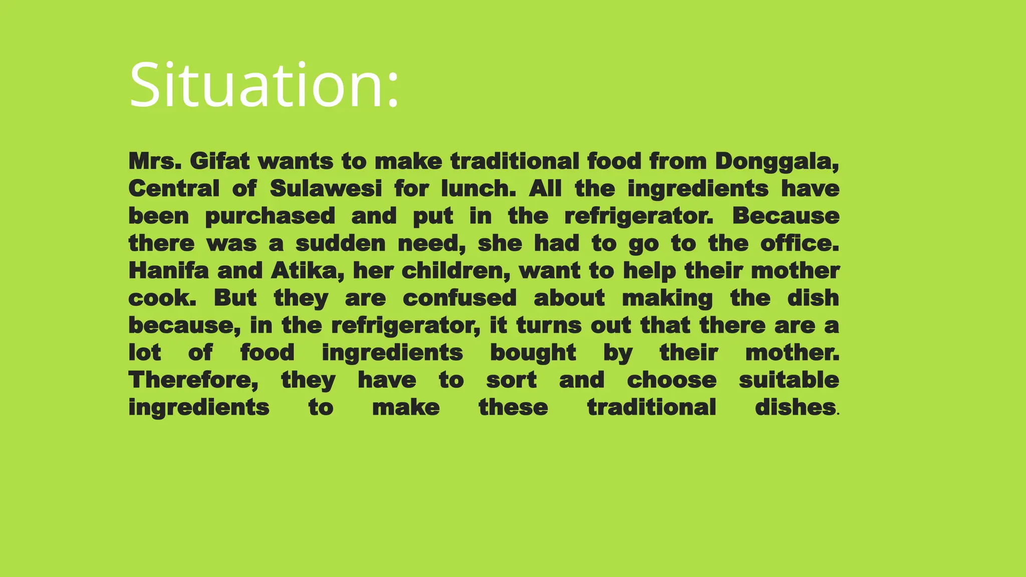 Situation:
Mrs. Gifat wants to make traditional food from Donggala,
Central of Sulawesi for lunch. All the ingredients have
been purchased and put in the refrigerator. Because
there was a sudden need, she had to go to the office.
Hanifa and Atika, her children, want to help their mother
cook. But they are confused about making the dish
because, in the refrigerator, it turns out that there are a
lot of food ingredients bought by their mother.
Therefore, they have to sort and choose suitable
ingredients to make these traditional dishes.
 
