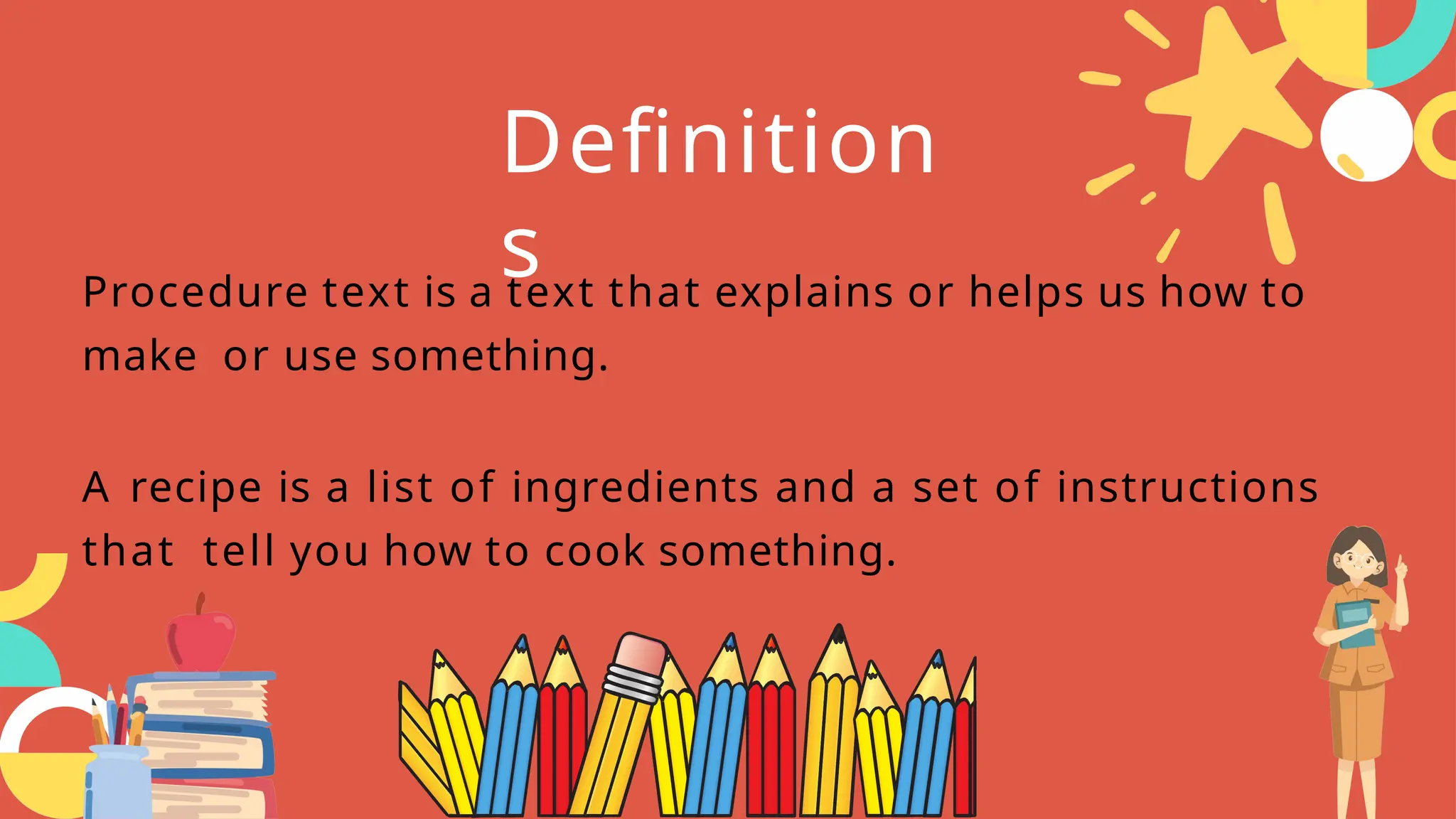Procedure text is a text that explains or helps us how to
make or use something.
A recipe is a list of ingredients and a set of instructions
that tell you how to cook something.
Definition
s
 