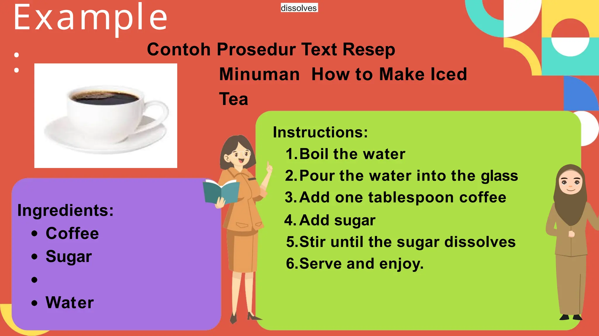 Instructions:
1.Boil the water
2.Pour the water into the glass
3.Add one tablespoon coffee
4.Add sugar
5.Stir until the sugar dissolves
6.Serve and enjoy.
Example
: Contoh Prosedur Text Resep
Minuman How to Make Iced
Tea
Ingredients:
Coffee
Sugar
Water
dissolves
 