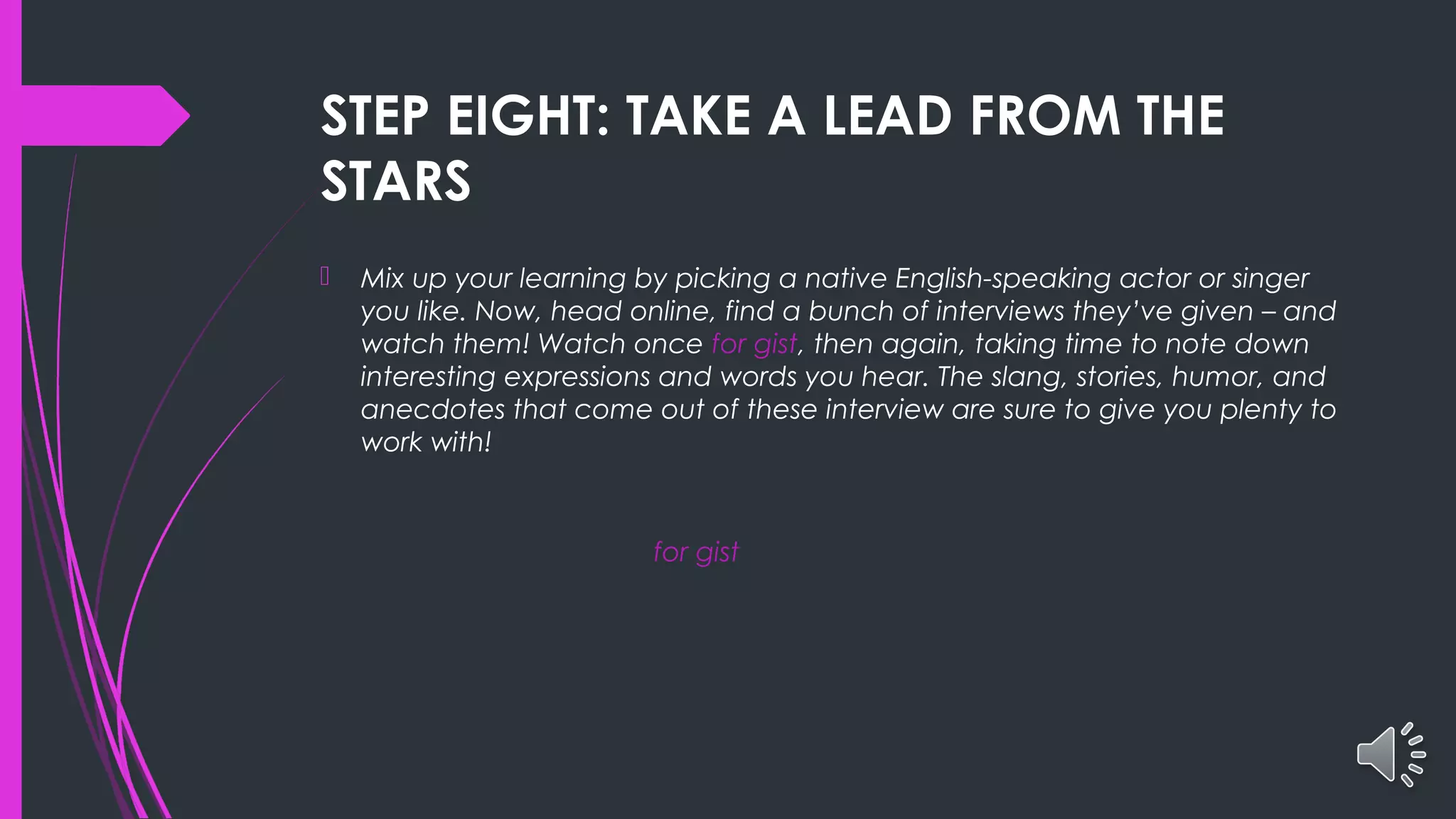 STEP EIGHT: TAKE A LEAD FROM THE
STARS
 Mix up your learning by picking a native English-speaking actor or singer
you like. Now, head online, find a bunch of interviews they’ve given – and
watch them! Watch once for gist, then again, taking time to note down
interesting expressions and words you hear. The slang, stories, humor, and
anecdotes that come out of these interview are sure to give you plenty to
work with!
for gist
 