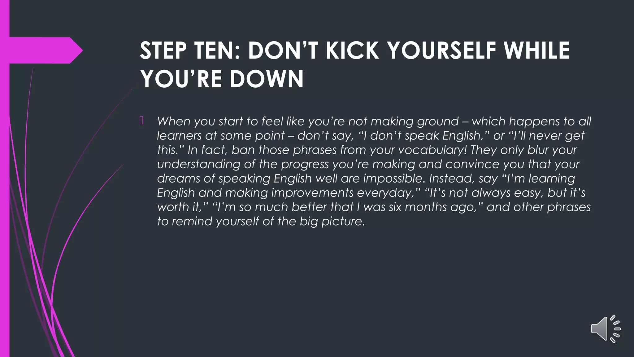 STEP TEN: DON’T KICK YOURSELF WHILE
YOU’RE DOWN
 When you start to feel like you’re not making ground – which happens to all
learners at some point – don’t say, “I don’t speak English,” or “I’ll never get
this.” In fact, ban those phrases from your vocabulary! They only blur your
understanding of the progress you’re making and convince you that your
dreams of speaking English well are impossible. Instead, say “I’m learning
English and making improvements everyday,” “It’s not always easy, but it’s
worth it,” “I’m so much better that I was six months ago,” and other phrases
to remind yourself of the big picture.
 